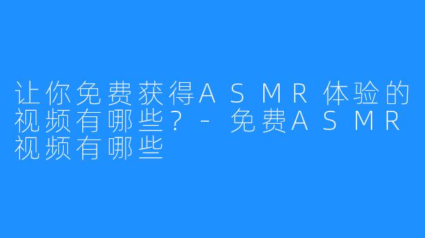 让你免费获得ASMR体验的视频有哪些？-免费ASMR视频有哪些