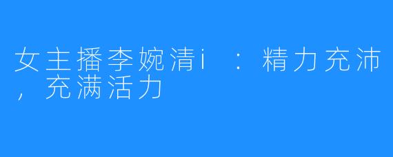 女主播李婉清i：精力充沛，充满活力