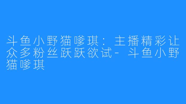 斗鱼小野猫嗲琪：主播精彩让众多粉丝跃跃欲试-斗鱼小野猫嗲琪