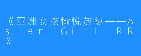 《亚洲女孩愉悦放纵——Asian Girl RR》