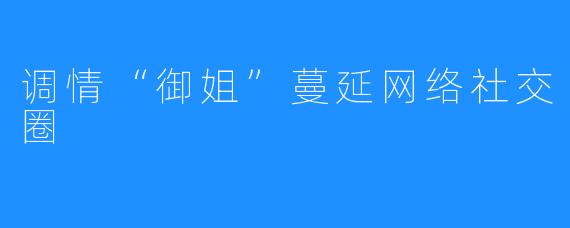 调情“御姐”蔓延网络社交圈