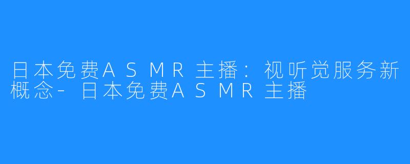 日本免费ASMR主播：视听觉服务新概念-日本免费ASMR主播