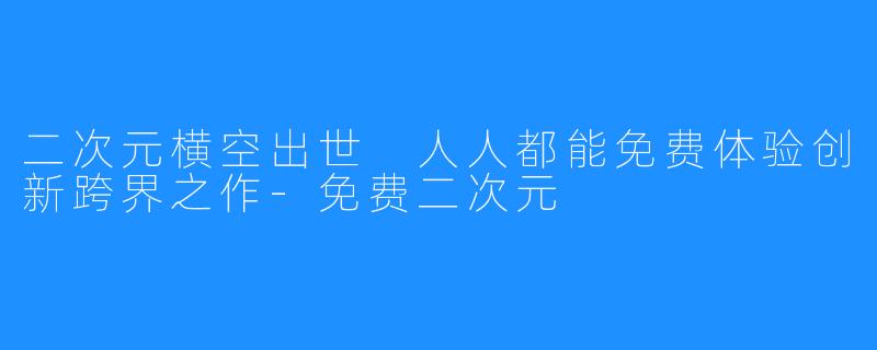 二次元横空出世 人人都能免费体验创新跨界之作-免费二次元