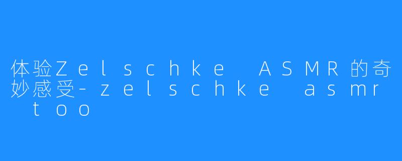 体验Zelschke ASMR的奇妙感受-zelschke asmr too