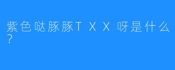 紫色哒豚豚TXX呀是什么？