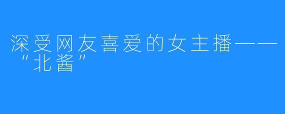 深受网友喜爱的女主播——“北酱”