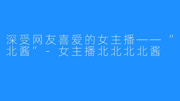 深受网友喜爱的女主播——“北酱”-女主播北北北北酱