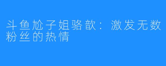 斗鱼尬子姐骆歆：激发无数粉丝的热情