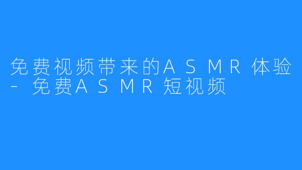 免费视频带来的ASMR体验-免费ASMR短视频