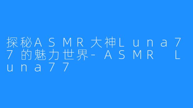 探秘ASMR大神Luna77的魅力世界-ASMR Luna77
