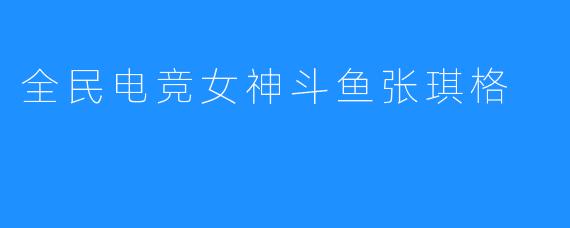 全民电竞女神斗鱼张琪格