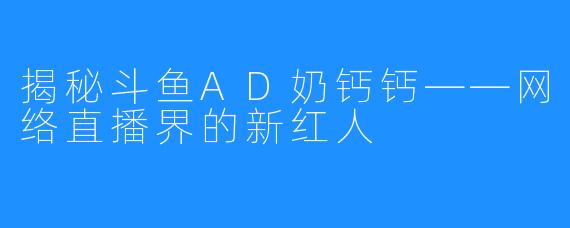 揭秘斗鱼AD奶钙钙——网络直播界的新红人