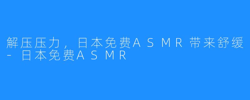 解压压力，日本免费ASMR带来舒缓-日本免费ASMR