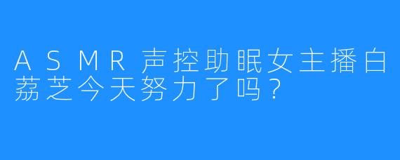 ASMR声控助眠女主播白荔芝今天努力了吗？