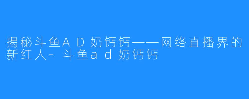 揭秘斗鱼AD奶钙钙——网络直播界的新红人-斗鱼ad奶钙钙