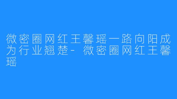 微密圈网红王馨瑶一路向阳成为行业翘楚-微密圈网红王馨瑶