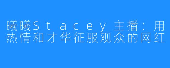 曦曦Stacey主播：用热情和才华征服观众的网红