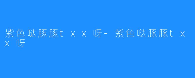 紫色哒豚豚txx呀-紫色哒豚豚txx呀