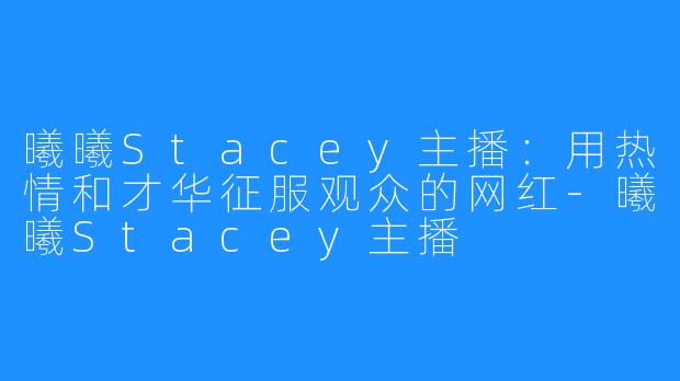 曦曦Stacey主播：用热情和才华征服观众的网红-曦曦Stacey主播