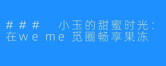 ### 小玉的甜蜜时光：在weme觅圈畅享果冻