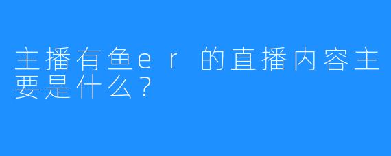 主播有鱼er的直播内容主要是什么？  