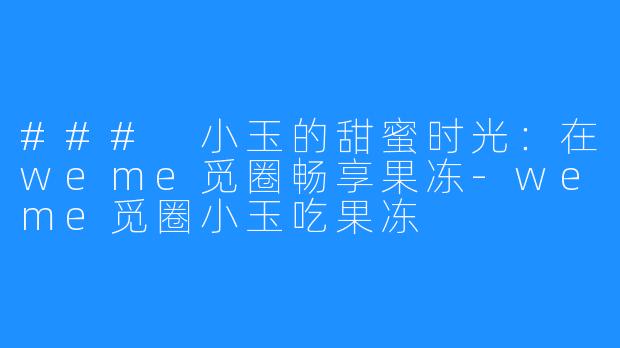 ### 小玉的甜蜜时光：在weme觅圈畅享果冻-weme觅圈小玉吃果冻