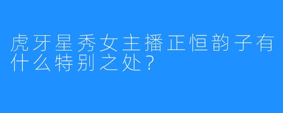 虎牙星秀女主播正恒韵子有什么特别之处？