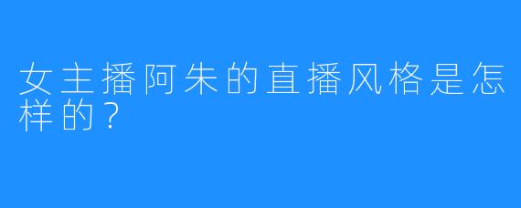 女主播阿朱的直播风格是怎样的？