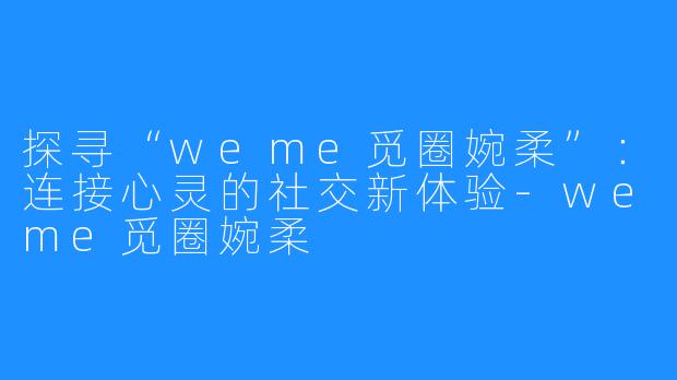 探寻“weme觅圈婉柔”：连接心灵的社交新体验-weme觅圈婉柔