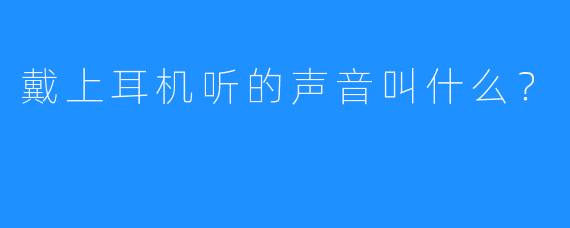 戴上耳机听的声音叫什么？  