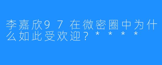 李嘉欣97在微密圈中为什么如此受欢迎？****