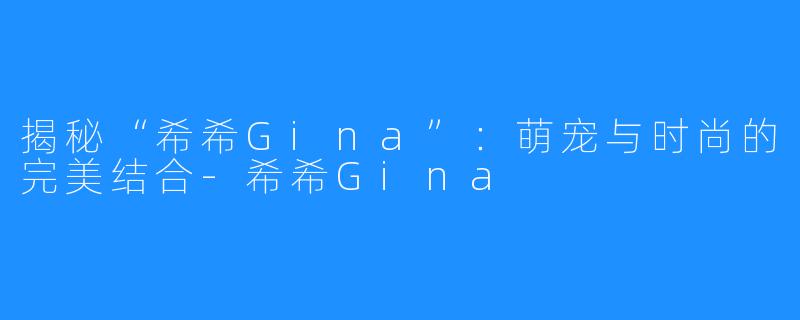 揭秘“希希Gina”：萌宠与时尚的完美结合-希希Gina