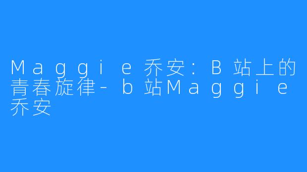 Maggie乔安：B站上的青春旋律-b站Maggie乔安