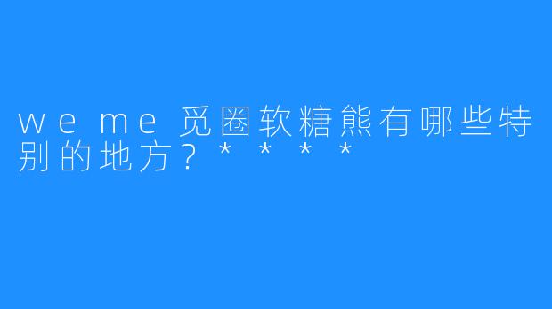 weme觅圈软糖熊有哪些特别的地方？****