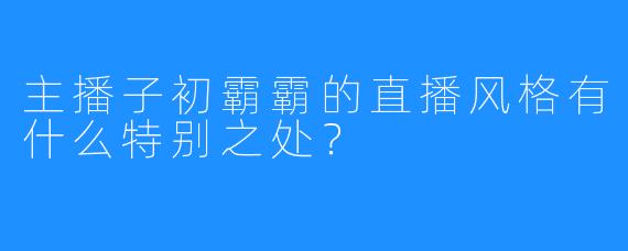 主播子初霸霸的直播风格有什么特别之处？