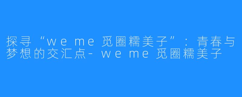 探寻“weme觅圈糯美子”：青春与梦想的交汇点-weme觅圈糯美子