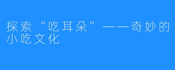 探索“吃耳朵”——奇妙的小吃文化