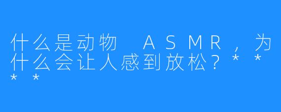 什么是动物 ASMR，为什么会让人感到放松？****