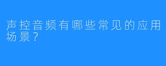 声控音频有哪些常见的应用场景？