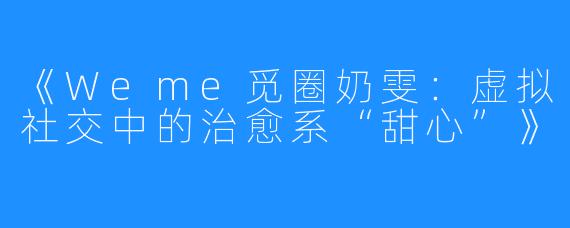 《Weme觅圈奶雯：虚拟社交中的治愈系“甜心”》