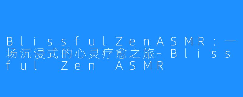 BlissfulZenASMR：一场沉浸式的心灵疗愈之旅-Blissful Zen ASMR