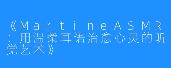 《MartineASMR：用温柔耳语治愈心灵的听觉艺术》