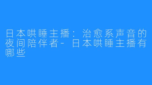 日本哄睡主播：治愈系声音的夜间陪伴者-日本哄睡主播有哪些