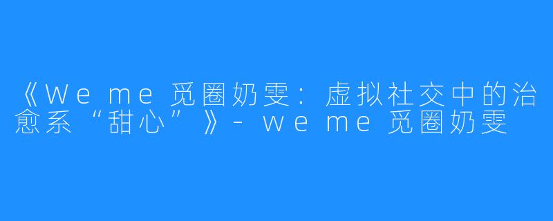 《Weme觅圈奶雯：虚拟社交中的治愈系“甜心”》-weme觅圈奶雯