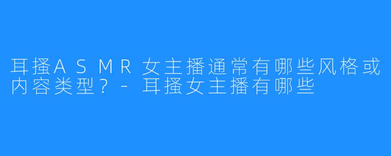 耳搔ASMR女主播通常有哪些风格或内容类型？-耳搔女主播有哪些