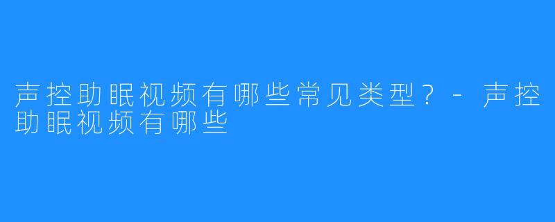 声控助眠视频有哪些常见类型？-声控助眠视频有哪些