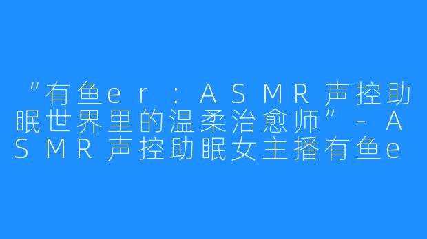 “有鱼er：ASMR声控助眠世界里的温柔治愈师”-ASMR声控助眠女主播有鱼er