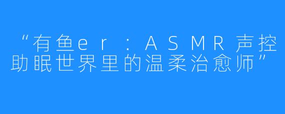 “有鱼er：ASMR声控助眠世界里的温柔治愈师”