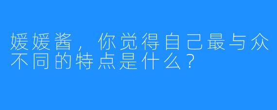 媛媛酱，你觉得自己最与众不同的特点是什么？