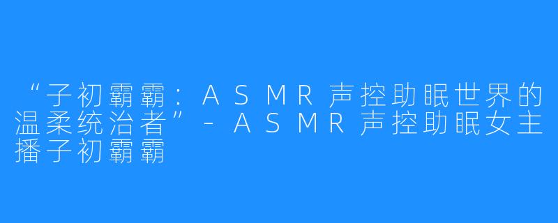 “子初霸霸：ASMR声控助眠世界的温柔统治者”-ASMR声控助眠女主播子初霸霸